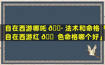 自在西游哪吒 🌷 法术和命格「自在西游红 🐠 色命格哪个好」